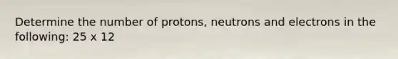 Determine the number of protons, neutrons and electrons in the following: 25 x 12