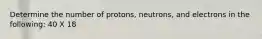 Determine the number of protons, neutrons, and electrons in the following: 40 X 18