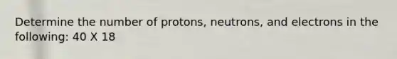 Determine the number of protons, neutrons, and electrons in the following: 40 X 18