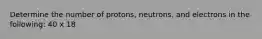 Determine the number of protons, neutrons, and electrons in the following: 40 x 18