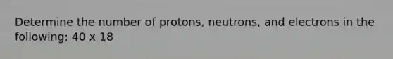 Determine the number of protons, neutrons, and electrons in the following: 40 x 18