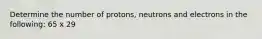 Determine the number of protons, neutrons and electrons in the following: 65 x 29