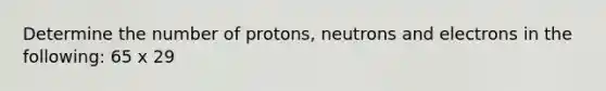 Determine the number of protons, neutrons and electrons in the following: 65 x 29