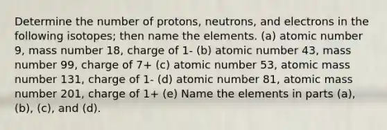 Determine the number of protons, neutrons, and electrons in the following isotopes; then name the elements. (a) atomic number 9, mass number 18, charge of 1- (b) atomic number 43, mass number 99, charge of 7+ (c) atomic number 53, atomic mass number 131, charge of 1- (d) atomic number 81, atomic mass number 201, charge of 1+ (e) Name the elements in parts (a), (b), (c), and (d).