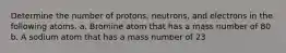 Determine the number of protons, neutrons, and electrons in the following atoms. a. Bromine atom that has a mass number of 80 b. A sodium atom that has a mass number of 23