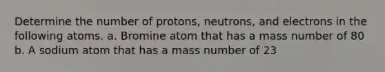 Determine the number of protons, neutrons, and electrons in the following atoms. a. Bromine atom that has a mass number of 80 b. A sodium atom that has a mass number of 23