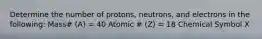 Determine the number of protons, neutrons, and electrons in the following: Mass# (A) = 40 Atomic # (Z) = 18 Chemical Symbol X