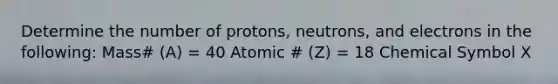 Determine the number of protons, neutrons, and electrons in the following: Mass# (A) = 40 Atomic # (Z) = 18 Chemical Symbol X