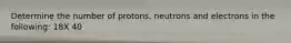 Determine the number of protons, neutrons and electrons in the following: 18X 40