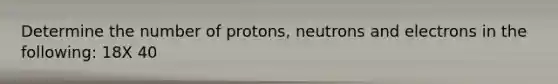 Determine the number of protons, neutrons and electrons in the following: 18X 40