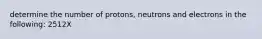 determine the number of protons, neutrons and electrons in the following: 2512X