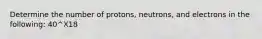 Determine the number of protons, neutrons, and electrons in the following: 40^X18