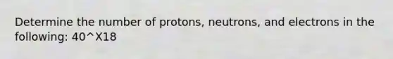 Determine the number of protons, neutrons, and electrons in the following: 40^X18