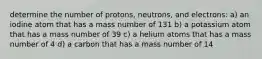 determine the number of protons, neutrons, and electrons: a) an iodine atom that has a mass number of 131 b) a potassium atom that has a mass number of 39 c) a helium atoms that has a mass number of 4 d) a carbon that has a mass number of 14