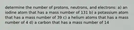 determine the number of protons, neutrons, and electrons: a) an iodine atom that has a mass number of 131 b) a potassium atom that has a mass number of 39 c) a helium atoms that has a mass number of 4 d) a carbon that has a mass number of 14