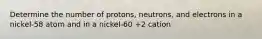 Determine the number of protons, neutrons, and electrons in a nickel-58 atom and in a nickel-60 +2 cation