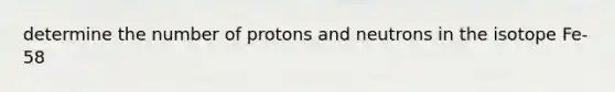 determine the number of protons and neutrons in the isotope Fe-58