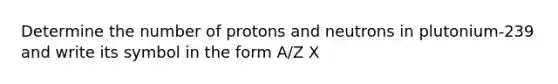 Determine the number of protons and neutrons in plutonium-239 and write its symbol in the form A/Z X