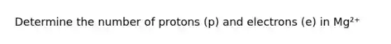 Determine the number of protons (p) and electrons (e) in Mg²⁺