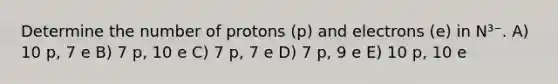 Determine the number of protons (p) and electrons (e) in N³⁻. A) 10 p, 7 e B) 7 p, 10 e C) 7 p, 7 e D) 7 p, 9 e E) 10 p, 10 e