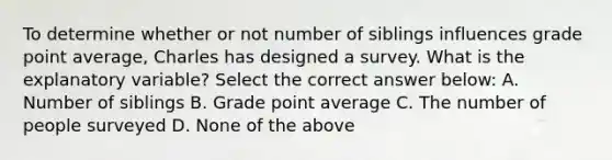 To determine whether or not number of siblings influences grade point average, Charles has designed a survey. What is the explanatory variable? Select the correct answer below: A. Number of siblings B. Grade point average C. The number of people surveyed D. None of the above