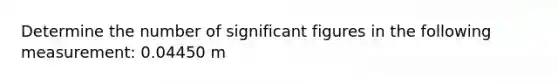 Determine the number of significant figures in the following measurement: 0.04450 m