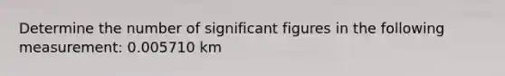 Determine the number of significant figures in the following measurement: 0.005710 km