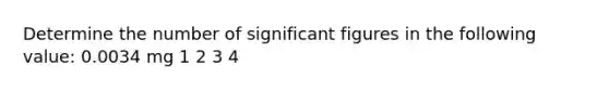 Determine the number of significant figures in the following value: 0.0034 mg 1 2 3 4