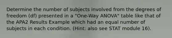 Determine the number of subjects involved from the degrees of freedom (df) presented in a "One‐Way ANOVA" table like that of the APA2 Results Example which had an equal number of subjects in each condition. (Hint: also see STAT module 16).