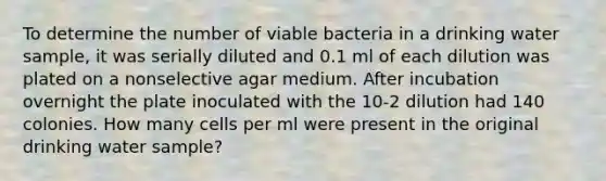 To determine the number of viable bacteria in a drinking water sample, it was serially diluted and 0.1 ml of each dilution was plated on a nonselective agar medium. After incubation overnight the plate inoculated with the 10-2 dilution had 140 colonies. How many cells per ml were present in the original drinking water sample?