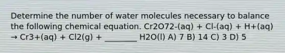 Determine the number of water molecules necessary to balance the following chemical equation. Cr2O72-(aq) + Cl-(aq) + H+(aq) → Cr3+(aq) + Cl2(g) + ________ H2O(l) A) 7 B) 14 C) 3 D) 5