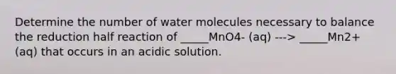 Determine the number of water molecules necessary to balance the reduction half reaction of _____MnO4- (aq) ---> _____Mn2+ (aq) that occurs in an acidic solution.