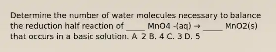 Determine the number of water molecules necessary to balance the reduction half reaction of _____ MnO4 -(aq) → _____ MnO2(s) that occurs in a basic solution. A. 2 B. 4 C. 3 D. 5