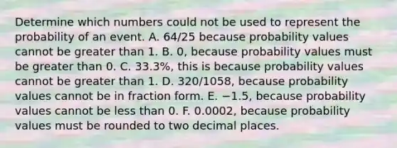 Determine which numbers could not be used to represent the probability of an event. ​A. 64/25 because probability values cannot be greater than 1. B. 0, because probability values must be greater than 0. C. 33.3%, this is because probability values cannot be greater than 1. D. 320/1058​, because probability values cannot be in fraction form. E. −​1.5, because probability values cannot be less than 0. F. 0.0002, because probability values must be rounded to two decimal places.