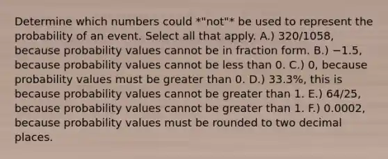 Determine which numbers could *"not"* be used to represent the probability of an event. Select all that apply. A.) 320/1058​, because probability values cannot be in fraction form. B.) −​1.5, because probability values cannot be less than 0. C.) ​0, because probability values must be greater than 0. D.) ​33.3%, this is because probability values cannot be greater than 1. E.) 64/25​, because probability values cannot be greater than 1. F.) ​0.0002, because probability values must be rounded to two decimal places.