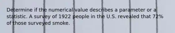 Determine if the numerical value describes a parameter or a statistic. A survey of 1922 people in the U.S. revealed that 72% of those surveyed smoke.