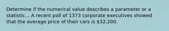 Determine if the numerical value describes a parameter or a statistic... A recent poll of 1373 corporate executives showed that the average price of their cars is 32,200.