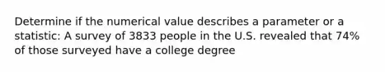 Determine if the numerical value describes a parameter or a statistic: A survey of 3833 people in the U.S. revealed that 74% of those surveyed have a college degree