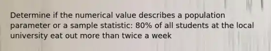 Determine if the numerical value describes a population parameter or a sample statistic: 80% of all students at the local university eat out more than twice a week