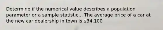 Determine if the numerical value describes a population parameter or a sample statistic... The average price of a car at the new car dealership in town is 34,100