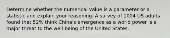 Determine whether the numerical value is a parameter or a statistic and explain your reasoning. A survey of 1004 US adults found that 52% think China's emergence as a world power is a major threat to the well-being of the United States.