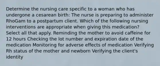 Determine the nursing care specific to a woman who has undergone a cesarean birth: The nurse is preparing to administer RhoGam to a postpartum client. Which of the following nursing interventions are appropriate when giving this ​medication? Select all that apply. Reminding the mother to avoid caffeine for 12 hours Checking the lot number and expiration date of the medication Monitoring for adverse effects of medication Verifying Rh status of the mother and newborn Verifying the client​'s identity