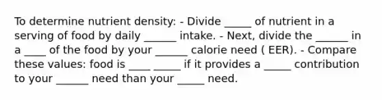 To determine nutrient density: - Divide _____ of nutrient in a serving of food by daily ______ intake. - Next, divide the ______ in a ____ of the food by your ______ calorie need ( EER). - Compare these values: food is ____ _____ if it provides a _____ contribution to your ______ need than your _____ need.