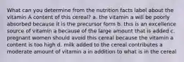 What can you determine from the nutrition facts label about the vitamin A content of this cereal? a. the vitamin a will be poorly absorbed because it is the precursor form b. this is an excellence source of vitamin a because of the large amount that is added c. pregnant women should avoid this cereal because the vitamin a content is too high d. milk added to the cereal contributes a moderate amount of vitamin a in addition to what is in the cereal