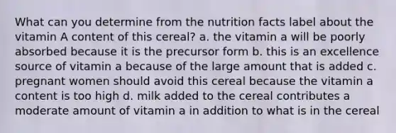 What can you determine from the nutrition facts label about the vitamin A content of this cereal? a. the vitamin a will be poorly absorbed because it is the precursor form b. this is an excellence source of vitamin a because of the large amount that is added c. pregnant women should avoid this cereal because the vitamin a content is too high d. milk added to the cereal contributes a moderate amount of vitamin a in addition to what is in the cereal