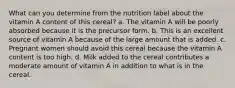 What can you determine from the nutrition label about the vitamin A content of this cereal? a. The vitamin A will be poorly absorbed because it is the precursor form. b. This is an excellent source of vitamin A because of the large amount that is added. c. Pregnant women should avoid this cereal because the vitamin A content is too high. d. Milk added to the cereal contributes a moderate amount of vitamin A in addition to what is in the cereal.