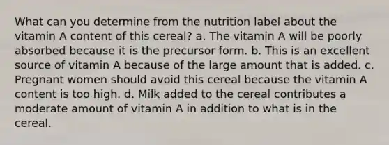 What can you determine from the nutrition label about the vitamin A content of this cereal? a. The vitamin A will be poorly absorbed because it is the precursor form. b. This is an excellent source of vitamin A because of the large amount that is added. c. Pregnant women should avoid this cereal because the vitamin A content is too high. d. Milk added to the cereal contributes a moderate amount of vitamin A in addition to what is in the cereal.