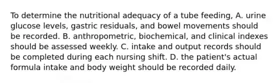 To determine the nutritional adequacy of a tube feeding, A. urine glucose levels, gastric residuals, and bowel movements should be recorded. B. anthropometric, biochemical, and clinical indexes should be assessed weekly. C. intake and output records should be completed during each nursing shift. D. the patient's actual formula intake and body weight should be recorded daily.