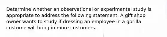 Determine whether an observational or experimental study is appropriate to address the following statement. A gift shop owner wants to study if dressing an employee in a gorilla costume will bring in more customers.