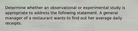 Determine whether an observational or experimental study is appropriate to address the following statement. A general manager of a restaurant wants to find out her average daily receipts.